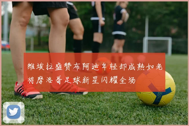 维埃拉盛赞布阿迪年轻却成熟如老将摩洛哥足球新星闪耀全场