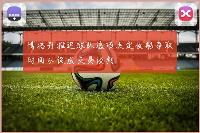 博格丹推迟球队选项决定快船争取时间以促成交易谈判