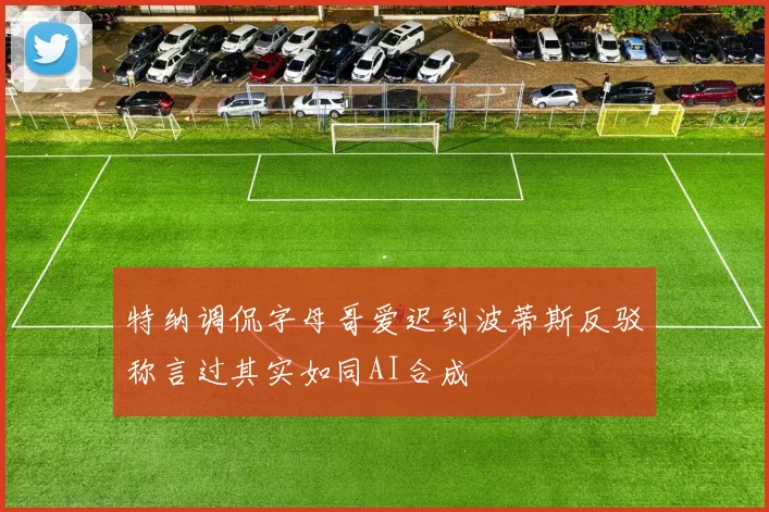 特纳调侃字母哥爱迟到波蒂斯反驳称言过其实如同AI合成