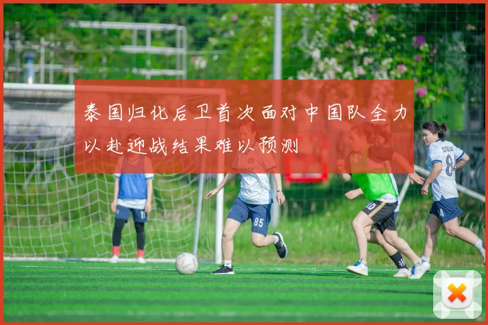 泰国归化后卫首次面对中国队全力以赴迎战结果难以预测