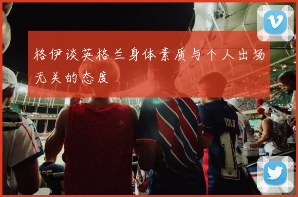 格伊谈英格兰身体素质与个人出场无关的态度