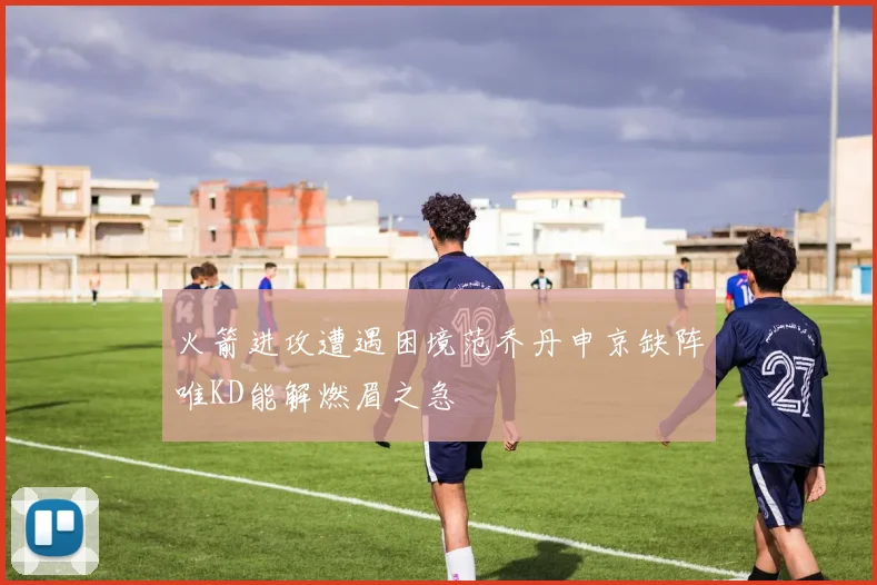火箭进攻遭遇困境范乔丹申京缺阵唯KD能解燃眉之急