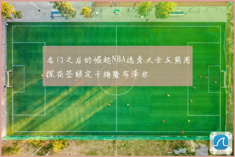 名门之后的崛起NBA选秀大会灰熊用探花签锁定卡梅隆布泽尔