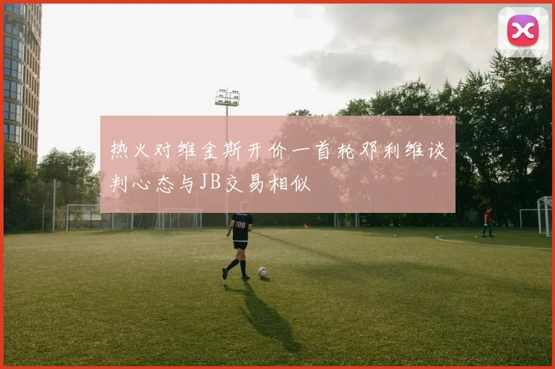 热火对维金斯开价一首轮邓利维谈判心态与JB交易相似