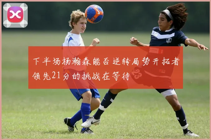 下半场杨瀚森能否逆转局势开拓者领先21分的挑战在等待