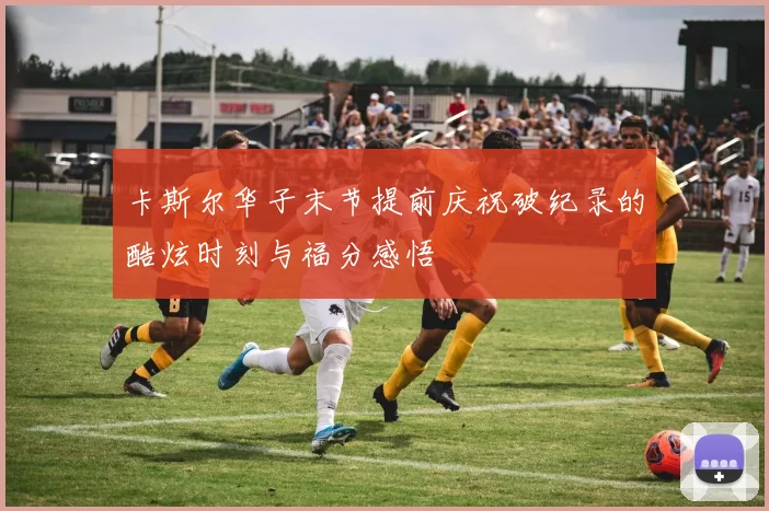 卡斯尔华子末节提前庆祝破纪录的酷炫时刻与福分感悟