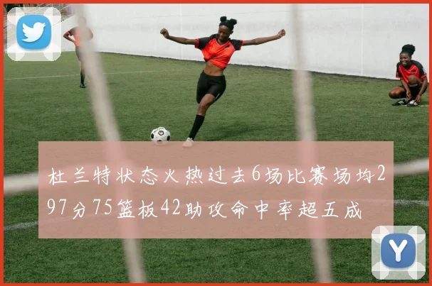 杜兰特状态火热过去6场比赛场均297分75篮板42助攻命中率超五成