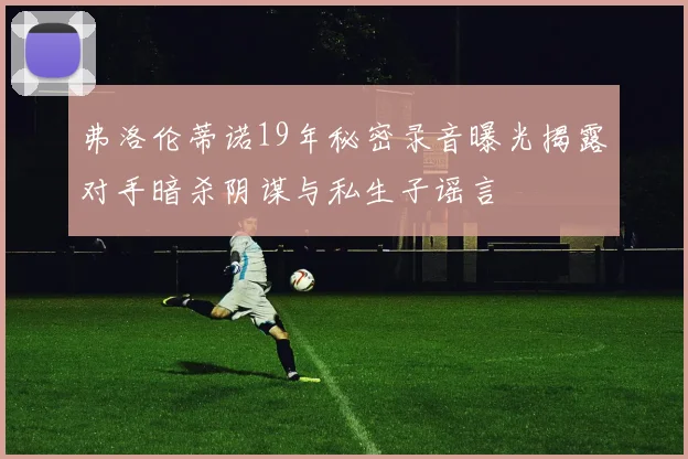弗洛伦蒂诺19年秘密录音曝光揭露对手暗杀阴谋与私生子谣言
