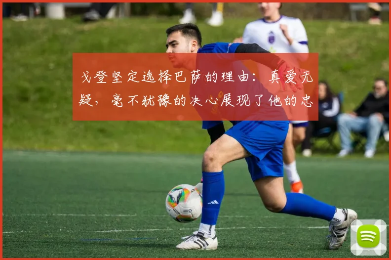 戈登坚定选择巴萨的理由:真爱无疑,毫不犹豫的决心展现了他的忠诚
