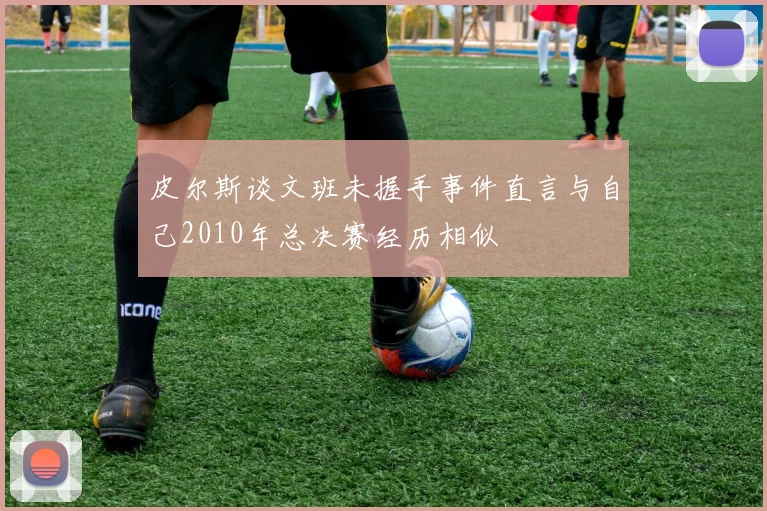 皮尔斯谈文班未握手事件直言与自己2010年总决赛经历相似