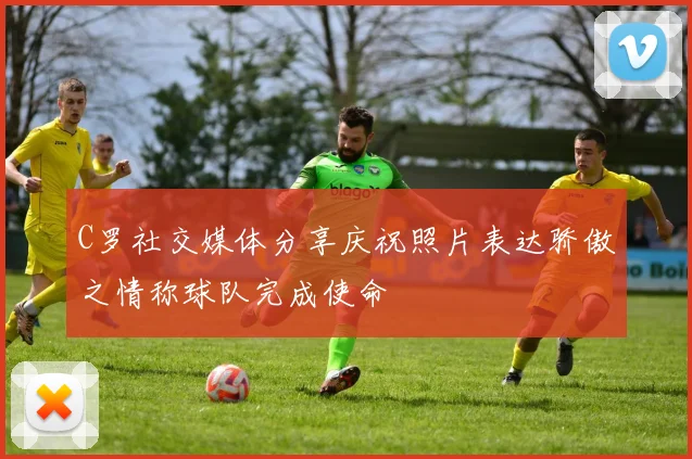 C罗社交媒体分享庆祝照片表达骄傲之情称球队完成使命