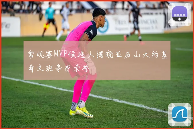 常规赛MVP候选人揭晓亚历山大约基奇文班争夺荣誉
