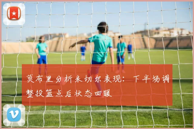 莫布里分析米切尔表现：下半场调整投篮点后状态回暖